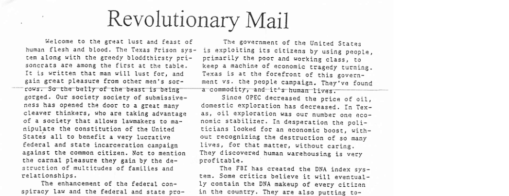 Revolutionary Mail Welcoms to the great lust and feast of human £lesh and blood. The Texas Prison sys- cen along with the greedy bloddthicsty pri- sonccats ace among the first ac the table. It is uritten that man will lust for, and gain great pleasute from other mea’s soc- cous:—So-the belly of the beastis being gorged. Our society society of submissive- aess has opensd the doot to a great many cleaver thinkers, sho are taking advantage of a society that allows lawmakers to ma- aipulate the constitution of the United States all to benefit a very lucrative €adoral and state incarceration campaign against the common citizen. Not to mention the carnal pleasure they gain by the de- struction of multictudes of families and relationships. The enhancement of the federal con- spiracy law and the faderal and state pro- The government of the Unitad States is exploiting its citizens by using paople, primarily the poor and working class, to keep a machias of economic tragedy tucaing. Texas is at the forafront of this govern- ment vs. the people campaign. They’ve found 2 commodity;-and-itts-humam1ivesi——— Since OPEC decreased the price of oil, domestic exploration has decreased. In Tex— as, oil exploration was our number one eco- nomic stabilizec. In despecation the poli- ticians looked for an economic boost, with- out crecognizing the destruction of so many lives, for that matter, without cacing. They discovered human warehousing is vecy profitable. The F3I has created the DNA index sys- tem. Some critics believe it will eventual- 1y contain the DNA makeup of every citizen in the country. They are also putting to-